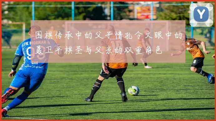 围棋传承中的父子情孔令文眼中的聂卫平棋圣与父亲的双重角色