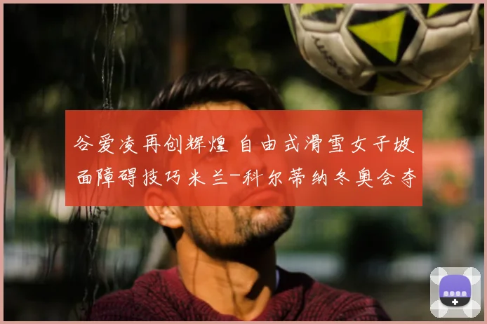 谷爱凌再创辉煌 自由式滑雪女子坡面障碍技巧米兰-科尔蒂纳冬奥会夺银