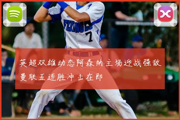 英超双雄动态阿森纳主场迎战强敌曼联五连胜冲击在即