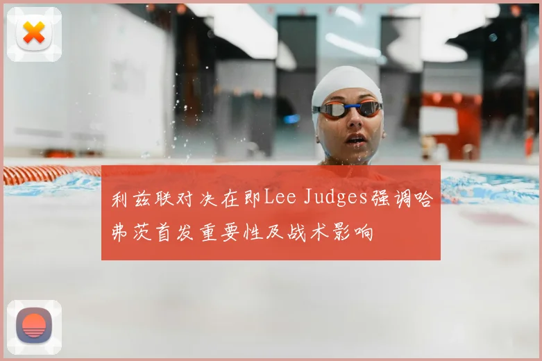 利兹联对决在即Lee Judges强调哈弗茨首发重要性及战术影响