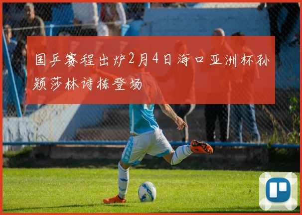 国乒赛程出炉2月4日海口亚洲杯孙颖莎林诗栋登场