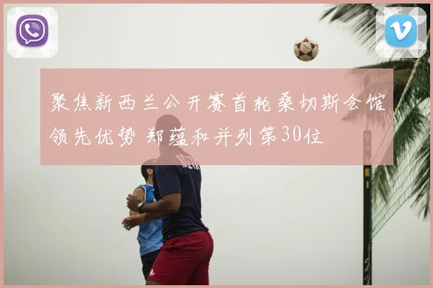 聚焦新西兰公开赛首轮桑切斯会馆领先优势 郑蕴和并列第30位