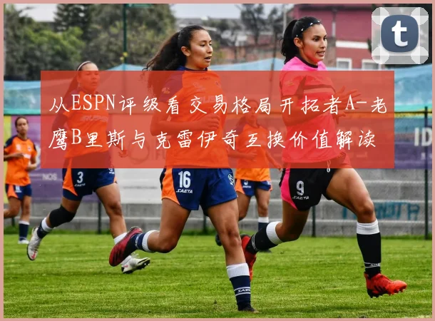 从ESPN评级看交易格局开拓者A-老鹰B里斯与克雷伊奇互换价值解读