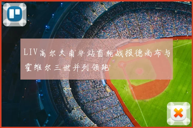 LIV高尔夫南非站首轮战报德尚布与霍维尔三世并列领跑