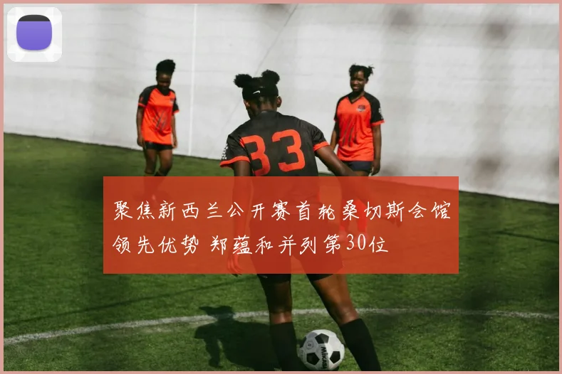 聚焦新西兰公开赛首轮桑切斯会馆领先优势 郑蕴和并列第30位