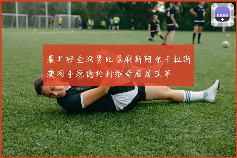 最年轻全满贯纪录刷新阿尔卡拉斯澳网夺冠德约科维奇屈居亚军