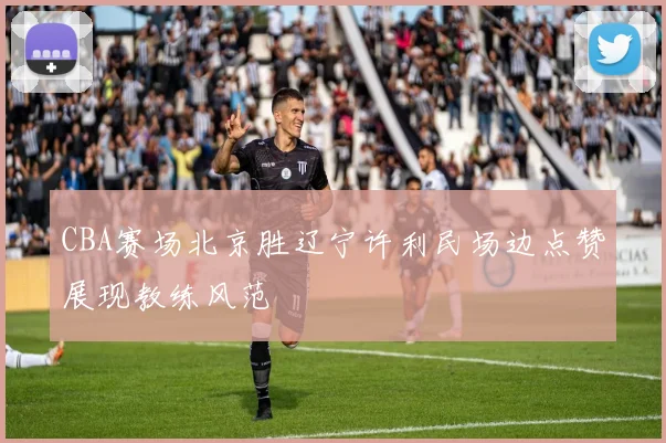 CBA赛场北京胜辽宁许利民场边点赞展现教练风范