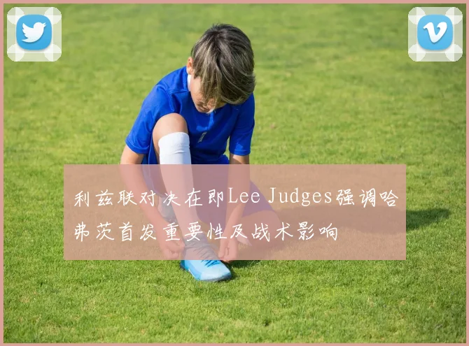 利兹联对决在即Lee Judges强调哈弗茨首发重要性及战术影响