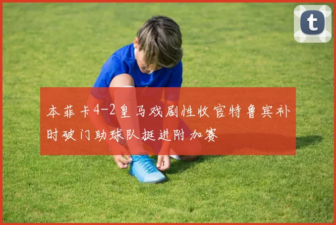 本菲卡4-2皇马戏剧性收官特鲁宾补时破门助球队挺进附加赛