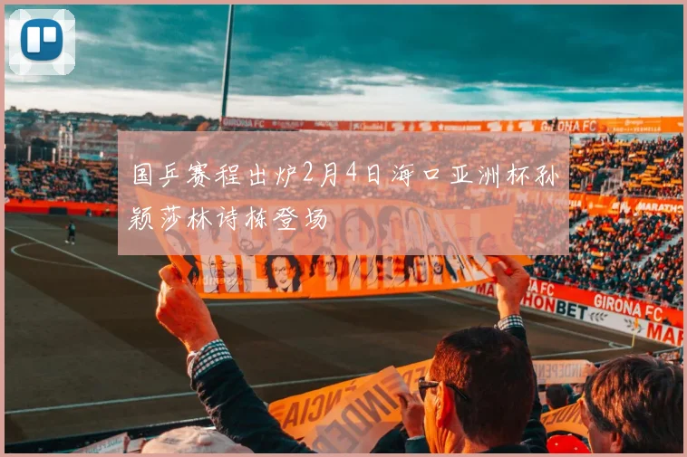 国乒赛程出炉2月4日海口亚洲杯孙颖莎林诗栋登场