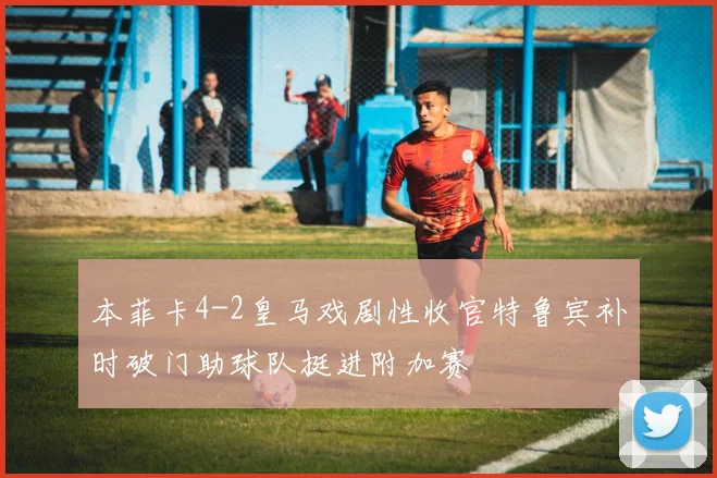 本菲卡4-2皇马戏剧性收官特鲁宾补时破门助球队挺进附加赛